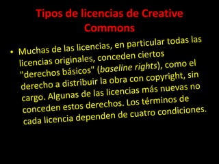 Tipos de licencias de CreativeCommonsMuchas de las licencias, en particular todas las licencias originales, conceden ciertos "derechos básicos" (baselinerights), como el derecho a distribuir la obra con copyright, sin cargo. Algunas de las licencias más nuevas no conceden estos derechos. Los términos de cada licencia dependen de cuatro condiciones.