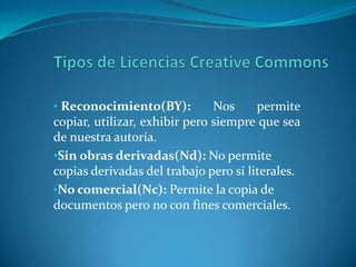 Tipos de Licencias Creative CommonsReconocimiento(BY): Nos permite copiar, utilizar, exhibir pero siempre que sea de nuestra autoría.