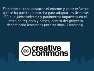 Finalmente, cabe destacar el enorme y veloz esfuerzo que se ha puesto en marcha para adaptar las licencias CC a la jurisprudencia y parámetros impuestos en el resto de regiones y países, dentro del proyecto denominado Icommons (International Commons). 