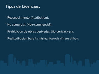 Tipos de Licencias: * Reconocimiento (Attribution). * No comercial (Non-commercial). * Prohibicion de obras derivadas (No derivatives). * Redistribucion bajo la misma licencia (Share alike). 
