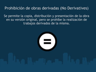 Prohibición de obras derivadas (No Derivatives) Se permite la copia, distribución y presentación de la obra en su versión original, pero se prohíbe la realización de trabajos derivados de la misma. 