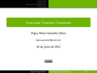 Introducción
               Licencias CC
Recursos Creative Commons
                Referencias




Licencias Creative Commons

      Digna María González Otero

             digna.gonzalez@gmail.com


             24 de junio de 2011




      Digna González Otero    Licencias Creative Commons   1/23
 