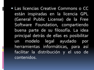  Las licencias Creative Commons o CC
 están inspiradas en la licencia GPL
 (General Public License) de la Free
 Software Foundation, compartiendo
 buena parte de su filosofía. La idea
 principal detrás de ellas es posibilitar
 un modelo legal ayudado por
 herramientas informáticas, para así
 facilitar la distribución y el uso de
 contenidos.
 