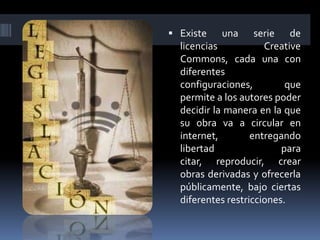  Existe   una      serie de
  licencias           Creative
  Commons, cada una con
  diferentes
  configuraciones,         que
  permite a los autores poder
  decidir la manera en la que
  su obra va a circular en
  internet,        entregando
  libertad                para
  citar, reproducir, crear
  obras derivadas y ofrecerla
  públicamente, bajo ciertas
  diferentes restricciones.
 