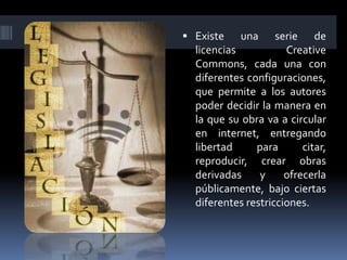  Existe    una     serie de
  licencias           Creative
  Commons, cada una con
  diferentes configuraciones,
  que permite a los autores
  poder decidir la manera en
  la que su obra va a circular
  en internet, entregando
  libertad     para       citar,
  reproducir, crear obras
  derivadas     y     ofrecerla
  públicamente, bajo ciertas
  diferentes restricciones.
 