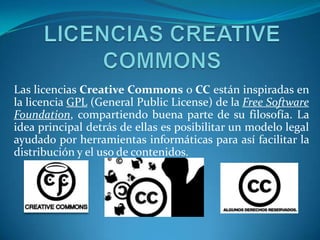 Las licencias Creative Commons o CC están inspiradas en
la licencia GPL (General Public License) de la Free Software
Foundation, compartiendo buena parte de su filosofía. La
idea principal detrás de ellas es posibilitar un modelo legal
ayudado por herramientas informáticas para así facilitar la
distribución y el uso de contenidos.
 