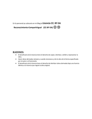 En lo personal yo colocaría en mi Blog la Licencia        CC: BY-SA
 Reconocimiento-CompartirIgual (CC-BY-SA)




RAZONES:
       El beneficiario de la licencia tiene el derecho de copiar, distribuir, exhibir y representar la
       obra.
       Hacer obras derivadas siempre y cuando reconozca y cite la obra de la forma especificada
       por el autor o el licenciante.
       El beneficiario de la licencia tiene el derecho de distribuir obras derivadas bajo una licencia
       idéntica a la licencia que regula la obra original.
 