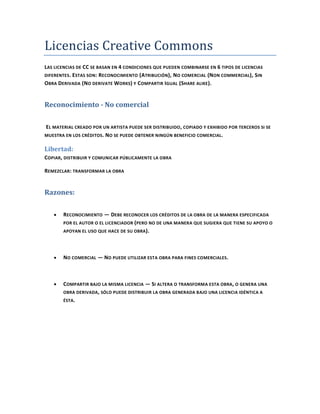 Licencias Creative Commons
LAS LICENCIAS DE CC SE BASAN EN 4 CONDICIONES QUE PUEDEN COMBINARSE EN 6 TIPOS DE LICENCIAS
DIFERENTES. ESTAS SON: R ECONOCIMIENTO (ATRIBUCIÓN), N O COMERCIAL (N ON COMMERCIAL ), SIN
OBRA DERIVADA (NO DERIVATE WORKS) Y COMPARTIR IGUAL (SHARE ALIKE ).


Reconocimiento - No comercial

EL MATERIAL CREADO POR UN ARTISTA PUEDE SER DISTRIBUIDO , COPIADO Y EXHIBIDO POR TERCEROS SI SE
MUESTRA EN LOS CRÉDITOS. N O SE PUEDE OBTENER NINGÚN BENEFICIO COMERCIAL .


Libertad:
COPIAR, DISTRIBUIR Y COMUNICAR PÚBLICAMENTE LA OBRA

REMEZCLAR: TRANSFORMAR LA OBRA


Razones:

       RECONOCIMIENTO — DEBE RECONOCER LOS CRÉDITOS DE LA OBRA DE LA MANERA ESPECIFICADA
       POR EL AUTOR O EL LICENCIADOR ( PERO NO DE UNA MANERA QUE SUGIERA QUE TIENE SU APOYO O
       APOYAN EL USO QUE HACE DE SU OBRA ).




       NO COMERCIAL — NO PUEDE UTILIZAR ESTA OBRA PARA FINES COMERCIALES.



       COMPARTIR BAJO LA MISMA LICENCIA — SI ALTERA O TRANSFORMA ESTA OBRA, O GENERA UNA
       OBRA DERIVADA , SÓLO PUEDE DISTRIBUIR LA OBRA GENERADA BAJO UNA LICENCIA IDÉNTICA A
       ÉSTA.
 