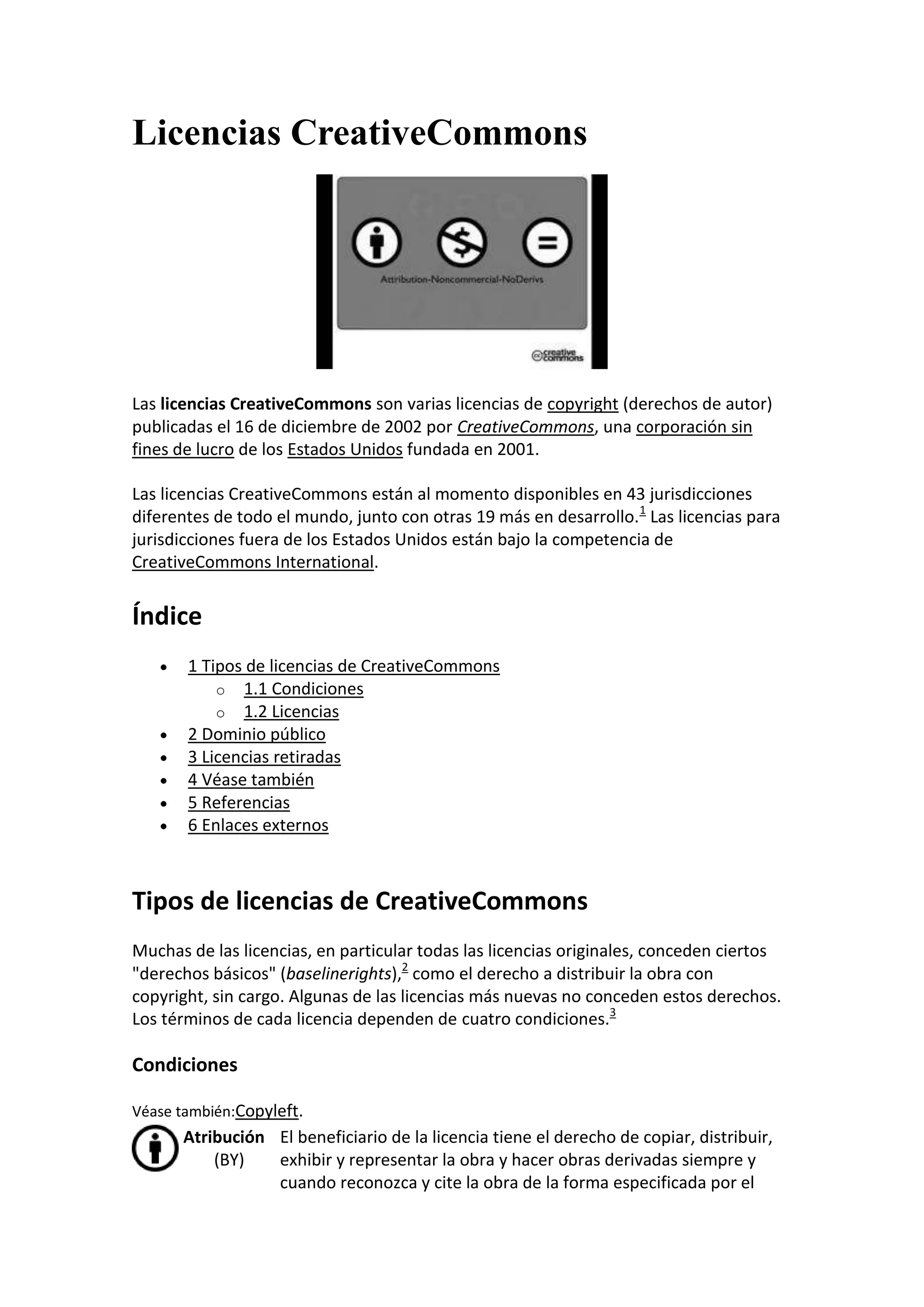 Licencias CreativeCommons




Las licencias CreativeCommons son varias licencias de copyright (derechos de autor)
publicadas el 16 de diciembre de 2002 por CreativeCommons, una corporación sin
fines de lucro de los Estados Unidos fundada en 2001.

Las licencias CreativeCommons están al momento disponibles en 43 jurisdicciones
diferentes de todo el mundo, junto con otras 19 más en desarrollo. 1 Las licencias para
jurisdicciones fuera de los Estados Unidos están bajo la competencia de
CreativeCommons International.


Índice
       1 Tipos de licencias de CreativeCommons
           o 1.1 Condiciones
           o 1.2 Licencias
       2 Dominio público
       3 Licencias retiradas
       4 Véase también
       5 Referencias
       6 Enlaces externos



Tipos de licencias de CreativeCommons
Muchas de las licencias, en particular todas las licencias originales, conceden ciertos
"derechos básicos" (baselinerights),2 como el derecho a distribuir la obra con
copyright, sin cargo. Algunas de las licencias más nuevas no conceden estos derechos.
Los términos de cada licencia dependen de cuatro condiciones.3

Condiciones

Véase también:Copyleft.
      Atribución El beneficiario de la licencia tiene el derecho de copiar, distribuir,
          (BY)   exhibir y representar la obra y hacer obras derivadas siempre y
                 cuando reconozca y cite la obra de la forma especificada por el
 