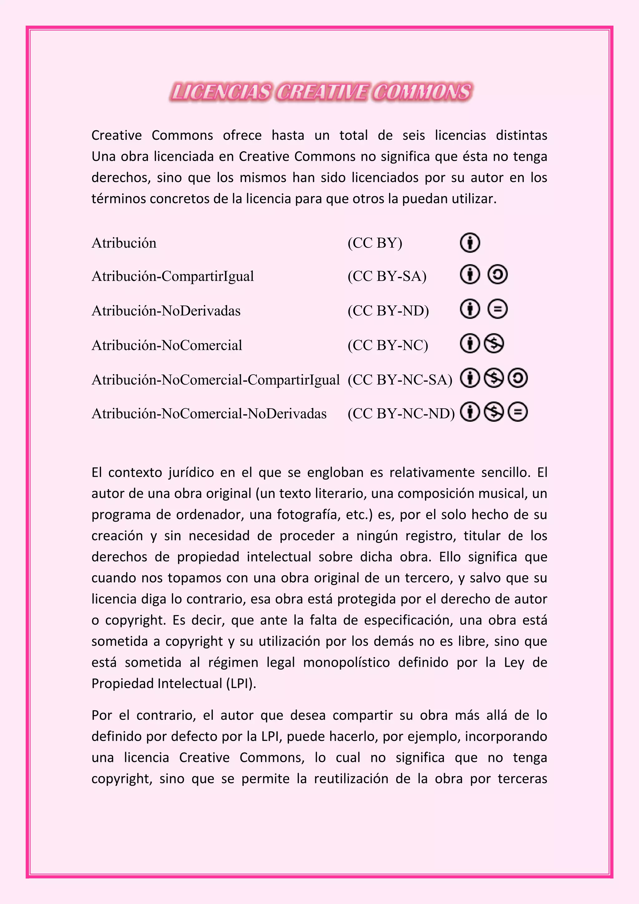 Creative Commons ofrece hasta un total de seis licencias distintas
Una obra licenciada en Creative Commons no significa que ésta no tenga
derechos, sino que los mismos han sido licenciados por su autor en los
términos concretos de la licencia para que otros la puedan utilizar.

Atribución                                (CC BY)

Atribución-CompartirIgual                 (CC BY-SA)

Atribución-NoDerivadas                    (CC BY-ND)

Atribución-NoComercial                    (CC BY-NC)

Atribución-NoComercial-CompartirIgual (CC BY-NC-SA)

Atribución-NoComercial-NoDerivadas        (CC BY-NC-ND)


El contexto jurídico en el que se engloban es relativamente sencillo. El
autor de una obra original (un texto literario, una composición musical, un
programa de ordenador, una fotografía, etc.) es, por el solo hecho de su
creación y sin necesidad de proceder a ningún registro, titular de los
derechos de propiedad intelectual sobre dicha obra. Ello significa que
cuando nos topamos con una obra original de un tercero, y salvo que su
licencia diga lo contrario, esa obra está protegida por el derecho de autor
o copyright. Es decir, que ante la falta de especificación, una obra está
sometida a copyright y su utilización por los demás no es libre, sino que
está sometida al régimen legal monopolístico definido por la Ley de
Propiedad Intelectual (LPI).

Por el contrario, el autor que desea compartir su obra más allá de lo
definido por defecto por la LPI, puede hacerlo, por ejemplo, incorporando
una licencia Creative Commons, lo cual no significa que no tenga
copyright, sino que se permite la reutilización de la obra por terceras
 