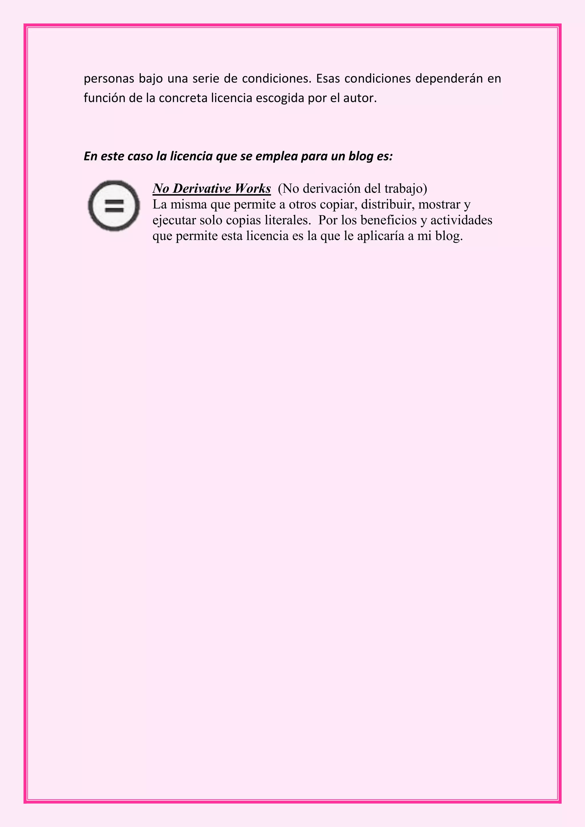 personas bajo una serie de condiciones. Esas condiciones dependerán en
función de la concreta licencia escogida por el autor.



En este caso la licencia que se emplea para un blog es:

            No Derivative Works (No derivación del trabajo)
            La misma que permite a otros copiar, distribuir, mostrar y
            ejecutar solo copias literales. Por los beneficios y actividades
            que permite esta licencia es la que le aplicaría a mi blog.
 