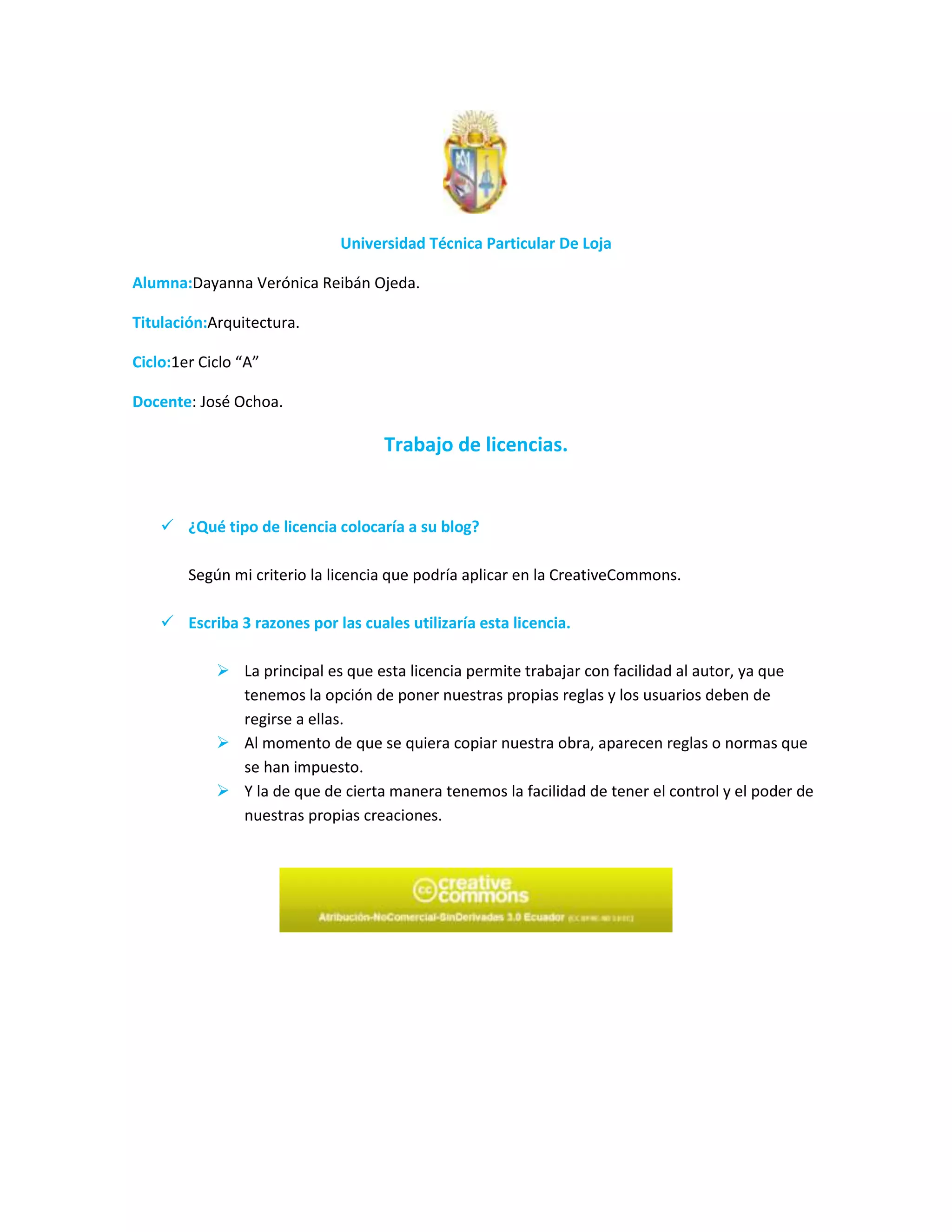 Universidad Técnica Particular De Loja

Alumna:Dayanna Verónica Reibán Ojeda.

Titulación:Arquitectura.

Ciclo:1er Ciclo “A”

Docente: José Ochoa.

                                    Trabajo de licencias.


     ¿Qué tipo de licencia colocaría a su blog?

        Según mi criterio la licencia que podría aplicar en la CreativeCommons.

     Escriba 3 razones por las cuales utilizaría esta licencia.

             La principal es que esta licencia permite trabajar con facilidad al autor, ya que
              tenemos la opción de poner nuestras propias reglas y los usuarios deben de
              regirse a ellas.
             Al momento de que se quiera copiar nuestra obra, aparecen reglas o normas que
              se han impuesto.
             Y la de que de cierta manera tenemos la facilidad de tener el control y el poder de
              nuestras propias creaciones.
 