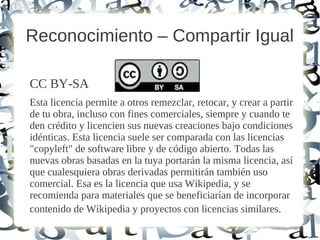 Reconocimiento – Compartir Igual
CC BY-SA
Esta licencia permite a otros remezclar, retocar, y crear a partir
de tu obra, incluso con fines comerciales, siempre y cuando te
den crédito y licencien sus nuevas creaciones bajo condiciones
idénticas. Esta licencia suele ser comparada con las licencias
"copyleft" de software libre y de código abierto. Todas las
nuevas obras basadas en la tuya portarán la misma licencia, así
que cualesquiera obras derivadas permitirán también uso
comercial. Esa es la licencia que usa Wikipedia, y se
recomienda para materiales que se beneficiarían de incorporar
contenido de Wikipedia y proyectos con licencias similares.
 