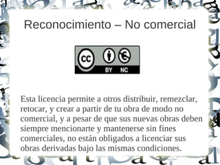 Reconocimiento – No comercial
Esta licencia permite a otros distribuir, remezclar,
retocar, y crear a partir de tu obra de modo no
comercial, y a pesar de que sus nuevas obras deben
siempre mencionarte y mantenerse sin fines
comerciales, no están obligados a licenciar sus
obras derivadas bajo las mismas condiciones.
 