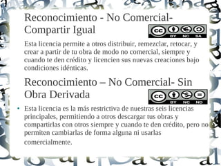 Reconocimiento - No Comercial-
Compartir Igual
Esta licencia permite a otros distribuir, remezclar, retocar, y
crear a partir de tu obra de modo no comercial, siempre y
cuando te den crédito y licencien sus nuevas creaciones bajo
condiciones idénticas.
Reconocimiento – No Comercial- Sin
Obra Derivada
● Esta licencia es la más restrictiva de nuestras seis licencias
principales, permitiendo a otros descargar tus obras y
compartirlas con otros siempre y cuando te den crédito, pero no
permiten cambiarlas de forma alguna ni usarlas
comercialmente.
 