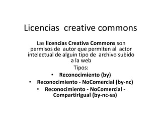 Licencias creative commons
Las licencias Creativa Commons son
permisos de autor que permiten al actor
intelectual de alguin tipo de archivo subido
a la web
Tipos:
• Reconocimiento (by)
• Reconocimiento - NoComercial (by-nc)
• Reconocimiento - NoComercial -
CompartirIgual (by-nc-sa)
 