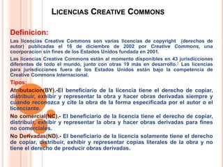LICENCIAS CREATIVE COMMONS
Definicion:
Las licencias Creative Commons son varias licencias de copyright (derechos de
autor) publicadas el 16 de diciembre de 2002 por Creative Commons, una
coorporacion sin fines de los Estados Unidos fundada en 2001.
Las licencias Creative Commons están al momento disponibles en 43 jurisdicciones
diferentes de todo el mundo, junto con otras 19 más en desarrollo.1 Las licencias
para jurisdicciones fuera de los Estados Unidos están bajo la competencia de
Creative Commons Internacional.
Tipos:
Atributacion(BY).-El beneficiario de la licencia tiene el derecho de copiar,
distribuir, exhibir y representar la obra y hacer obras derivadas siempre y
cuando reconozca y cite la obra de la forma especificada por el autor o el
licenciante.
No comercial(NC).- El beneficiario de la licencia tiene el derecho de copiar,
distribuir, exhibir y representar la obra y hacer obras derivadas para fines
no comerciales.
No Derivadas(ND).- El beneficiario de la licencia solamente tiene el derecho
de copiar, distribuir, exhibir y representar copias literales de la obra y no
tiene el derecho de producir obras derivadas.
 