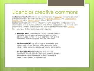 Licencias creative commons
Las licencias Creative Commons son varias licencias de copyright (derechos de autor)
publicadas el 16 de diciembre de 2002 por Creative Commons, una corporación sin
fines de lucro de los Estados Unidos fundada en 2001.
Las licencias Creative Commons están al momento disponibles en 43 jurisdicciones
diferentes de todo el mundo, junto con otras 19 más en desarrollo.1 Las licencias para
jurisdicciones fuera de los Estados Unidos están bajo la competencia de Creative .
Hay varios tipos de licencias la cuales son algunas:
• Atribución (BY): El beneficiario de la licencia tiene el derecho
de copiar, distribuir, exhibir y representar la obra y hacer
obras derivadas siempre y cuando reconozca y cite la obra
de la forma especificada por el autor o el licenciante.

• No Comercial(NC):beneficiario de la licencia tiene el
derecho de copiar, distribuir, exhibir y representar la
obra y hacer obras derivadas para fines no comerciales.
• No Derivadas(ND):El beneficiario de la licencia
solamente tiene el derecho de copiar, distribuir, exhibir y
representar copias literales de la obra y no tiene el
derecho de producir obras derivadas.

 