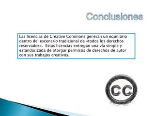 Las licencias de Creative Commons generan un equilibrio
dentro del escenario tradicional de «todos los derechos
reservados». Estas licencias entregan una vía simple y
estandarizada de otorgar permisos de derechos de autor
con sus trabajos creativos.

 