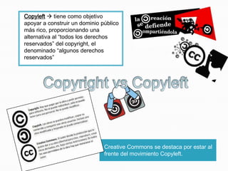 Copyleft  tiene como objetivo
apoyar a construir un dominio público
más rico, proporcionando una
alternativa al “todos los derechos
reservados” del copyright, el
denominado “algunos derechos
reservados”

Creative Commons se destaca por estar al
frente del movimiento Copyleft.

 