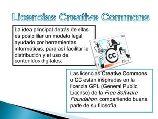 La idea principal detrás de ellas
es posibilitar un modelo legal
ayudado por herramientas
informáticas, para así facilitar la
distribución y el uso de
contenidos digitales.
Las licencias Creative Commons
o CC están inspiradas en la
licencia GPL (General Public
License) de la Free Software
Foundation, compartiendo buena
parte de su filosofía.

 