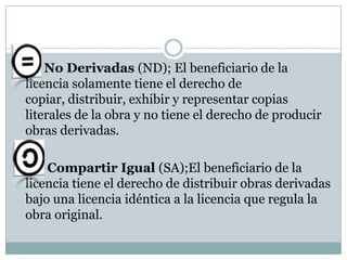 

No Derivadas (ND); El beneficiario de la
licencia solamente tiene el derecho de
copiar, distribuir, exhibir y representar copias
literales de la obra y no tiene el derecho de producir
obras derivadas.



Compartir Igual (SA);El beneficiario de la
licencia tiene el derecho de distribuir obras derivadas
bajo una licencia idéntica a la licencia que regula la
obra original.

 