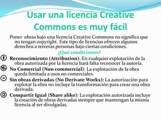 Usar una licencia Creative
Commons es muy fácil
Poner obras bajo una licencia Creative Commons no significa que
no tengan copyright. Este tipo de licencias ofrecen algunos
derechos a terceras personas bajo ciertas condiciones.
¿Qué condiciones?
Reconocimiento (Attribution): En cualquier explotación de la
obra autorizada por la licencia hará falta reconocer la autoría.
No Comercial (Non commercial): La explotación de la obra
queda limitada a usos no comerciales.
Sin obras derivadas (No Derivate Works): La autorización para
explotar la obra no incluye la transformación para crear una obra
derivada.
Compartir Igual (Share alike): La explotación autorizada incluye
la creación de obras derivadas siempre que mantengan la misma
licencia al ser divulgadas.
 