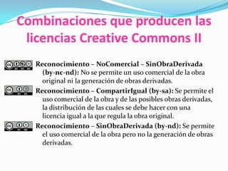 Combinaciones que producen las
licencias Creative Commons II
Reconocimiento – NoComercial – SinObraDerivada
(by-nc-nd): No se permite un uso comercial de la obra
original ni la generación de obras derivadas.
Reconocimiento – CompartirIgual (by-sa): Se permite el
uso comercial de la obra y de las posibles obras derivadas,
la distribución de las cuales se debe hacer con una
licencia igual a la que regula la obra original.
Reconocimiento – SinObraDerivada (by-nd): Se permite
el uso comercial de la obra pero no la generación de obras
derivadas.
 