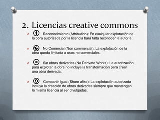 2. Licencias creative commons
O Reconocimiento (Attribution): En cualquier explotación de
la obra autorizada por la licencia hará falta reconocer la autoría.
O No Comercial (Non commercial): La explotación de la
obra queda limitada a usos no comerciales.
O Sin obras derivadas (No Derivate Works): La autorización
para explotar la obra no incluye la transformación para crear
una obra derivada.
O Compartir Igual (Share alike): La explotación autorizada
incluye la creación de obras derivadas siempre que mantengan
la misma licencia al ser divulgadas.
 