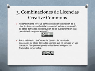 3. Combinaciones de Licencias
Creative Commons
O Reconocimiento (by): Se permite cualquier explotación de la
obra, incluyendo una finalidad comercial, así como la creación
de obras derivadas, la distribución de las cuales también está
permitida sin ninguna restricción.
O Reconocimiento - NoComercial (by-nc): Se permite la
generación de obras derivadas siempre que no se haga un uso
comercial. Tampoco se puede utilizar la obra original con
finalidades comerciales.
 