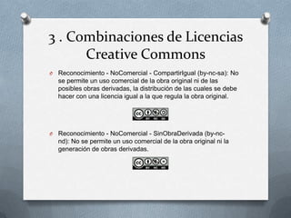 3 . Combinaciones de Licencias
Creative Commons
O Reconocimiento - NoComercial - CompartirIgual (by-nc-sa): No
se permite un uso comercial de la obra original ni de las
posibles obras derivadas, la distribución de las cuales se debe
hacer con una licencia igual a la que regula la obra original.
O Reconocimiento - NoComercial - SinObraDerivada (by-nc-
nd): No se permite un uso comercial de la obra original ni la
generación de obras derivadas.
 