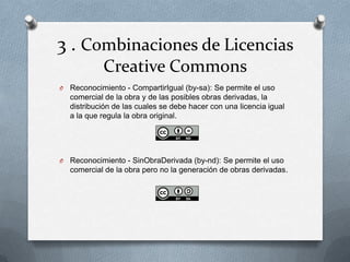 3 . Combinaciones de Licencias
Creative Commons
O Reconocimiento - CompartirIgual (by-sa): Se permite el uso
comercial de la obra y de las posibles obras derivadas, la
distribución de las cuales se debe hacer con una licencia igual
a la que regula la obra original.
O Reconocimiento - SinObraDerivada (by-nd): Se permite el uso
comercial de la obra pero no la generación de obras derivadas.
 