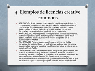 4. Ejemplos de licencias creative
commons
O ATRIBUCIÓN: Pablo publica una fotografía con Licencia de Atribución,
porque desea que el mundo emplee su fotografía, dejando constancia
que es suya. Andrea encuentra esta fotografía en Internet y desea
incorporarla a la página de inicio de su web. Andrea coloca esta
fotografía y claramente indica que Pablo es el propietaria.
O NO COMECIAL: Andrea publica su fotografía con licencia No comercial.
Pablo incorpora una parte de la fotografía de Andrea en parte de un
póster. Pablo no estaría autorizado a vender ese póster sin la
autorización de Andrea.
O SIN DERIVAR: Pablo graba su canción con una Licencia de No
derivación del trabajo. Diego No podría tomar parte de esta obra para
incorporarla a otra suya o realizar modificaciones sobre la misma, sin la
autorización de Pablo.
O COMPRATIR IGUAL: Andrea coloca una fotografía suya en Internet bajo
licencia No comercial e Igualmente compartido. Pablo es un artista
amateur y arma un collage en el que pone parte de la foto de Andrea. En
este caso Pablo debe hacer uso No comercial de su collage y
especificar claramente su licencia de Igualmente compartido, con lo que
estaría distribuyendo su trabajo bajo los mismos términos que Andrea.
 