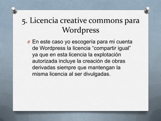 5. Licencia creative commons para
Wordpress
O En este caso yo escogería para mi cuenta
de Wordpress la licencia “compartir igual”
ya que en esta licencia la explotación
autorizada incluye la creación de obras
derivadas siempre que mantengan la
misma licencia al ser divulgadas.
 
