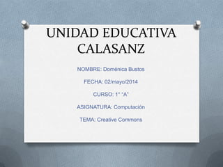 UNIDAD EDUCATIVA
CALASANZ
NOMBRE: Doménica Bustos
FECHA: 02/mayo/2014
CURSO: 1° “A”
ASIGNATURA: Computación
TEMA: Creative Commons
 