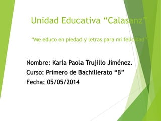 Unidad Educativa “Calasanz”
“Me educo en piedad y letras para mi felicidad”
Nombre: Karla Paola Trujillo Jiménez.
Curso: Primero de Bachillerato “B”
Fecha: 05/05/2014
 