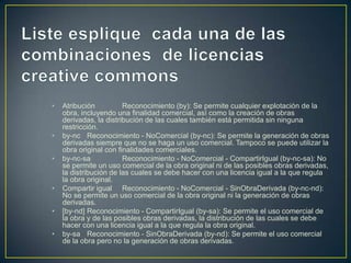 • Atribución Reconocimiento (by): Se permite cualquier explotación de la
obra, incluyendo una finalidad comercial, así como la creación de obras
derivadas, la distribución de las cuales también está permitida sin ninguna
restricción.
• by-nc Reconocimiento - NoComercial (by-nc): Se permite la generación de obras
derivadas siempre que no se haga un uso comercial. Tampoco se puede utilizar la
obra original con finalidades comerciales.
• by-nc-sa Reconocimiento - NoComercial - CompartirIgual (by-nc-sa): No
se permite un uso comercial de la obra original ni de las posibles obras derivadas,
la distribución de las cuales se debe hacer con una licencia igual a la que regula
la obra original.
• Compartir igual Reconocimiento - NoComercial - SinObraDerivada (by-nc-nd):
No se permite un uso comercial de la obra original ni la generación de obras
derivadas.
• [by-nd] Reconocimiento - CompartirIgual (by-sa): Se permite el uso comercial de
la obra y de las posibles obras derivadas, la distribución de las cuales se debe
hacer con una licencia igual a la que regula la obra original.
• by-sa Reconocimiento - SinObraDerivada (by-nd): Se permite el uso comercial
de la obra pero no la generación de obras derivadas.
 