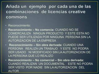 • Reconocimiento:
• Reconocimiento – No comercia: CUANDO NO SE
COMERCAILIZA NINGUN PRODUCTO Y ESTE ESTA NO
PUEDE SER UTILIZADA POR NINGUNA PERSONA SIN LA
AUTORIZACION DE LA EMPRESA
• Reconocimiento – Sin obra derivada: CUANDO UNA
PERSONA REALIZA UN TRABAJO Y ESTE NO PODRA
SER USADO NI MODIFICADO SIN LA AUTORIZACION DE
LA PERSONA QUE LO REALIZO
• Reconocimiento – No comercial – Sin obra derivada:
CUANDO REALIZAN UN DOCUMENTAL ESTE NO PODRA
SER VISTO POR NADIE SIN LA AUTORIZACION DEL
AUTOR
 