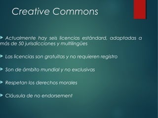 Creative Commons
 Actualmente hay seis licencias estándard, adaptadas a
más de 50 jurisdicciones y multilingües
 Las licencias son gratuitas y no requieren registro
 Son de ámbito mundial y no exclusivas
 Respetan los derechos morales
 Cláusula de no endorsement
 
