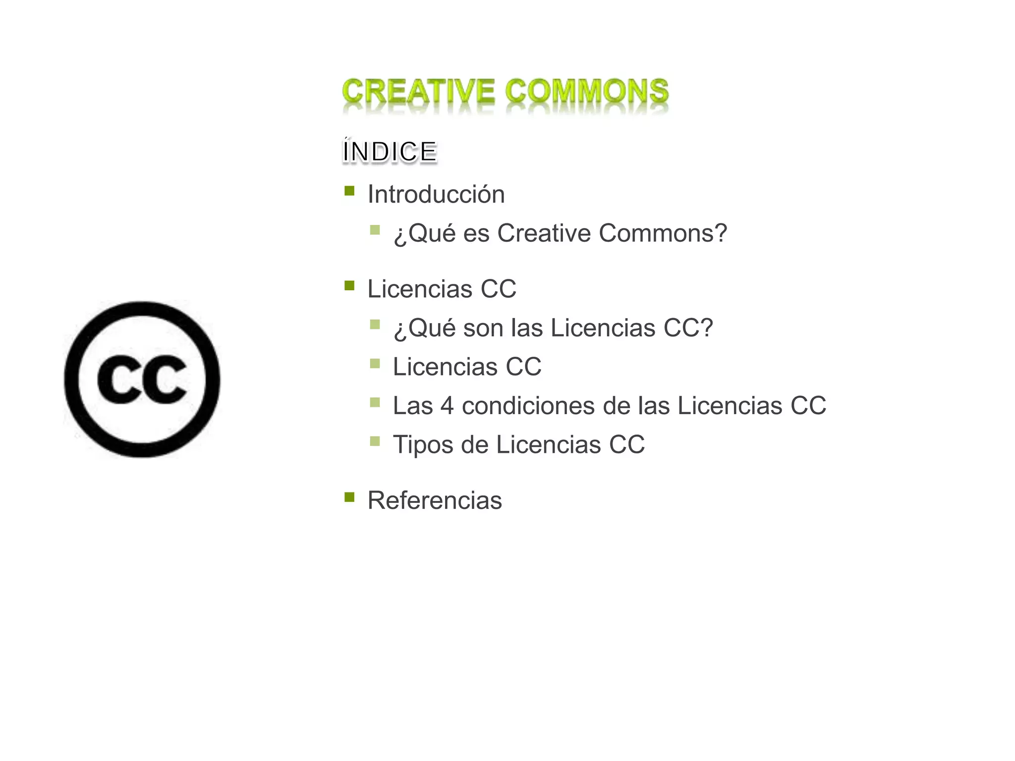  Introducción
 ¿Qué es Creative Commons?
 Licencias CC
 ¿Qué son las Licencias CC?
 Licencias CC
 Las 4 condiciones de las Licencias CC
 Tipos de Licencias CC
 Referencias
 