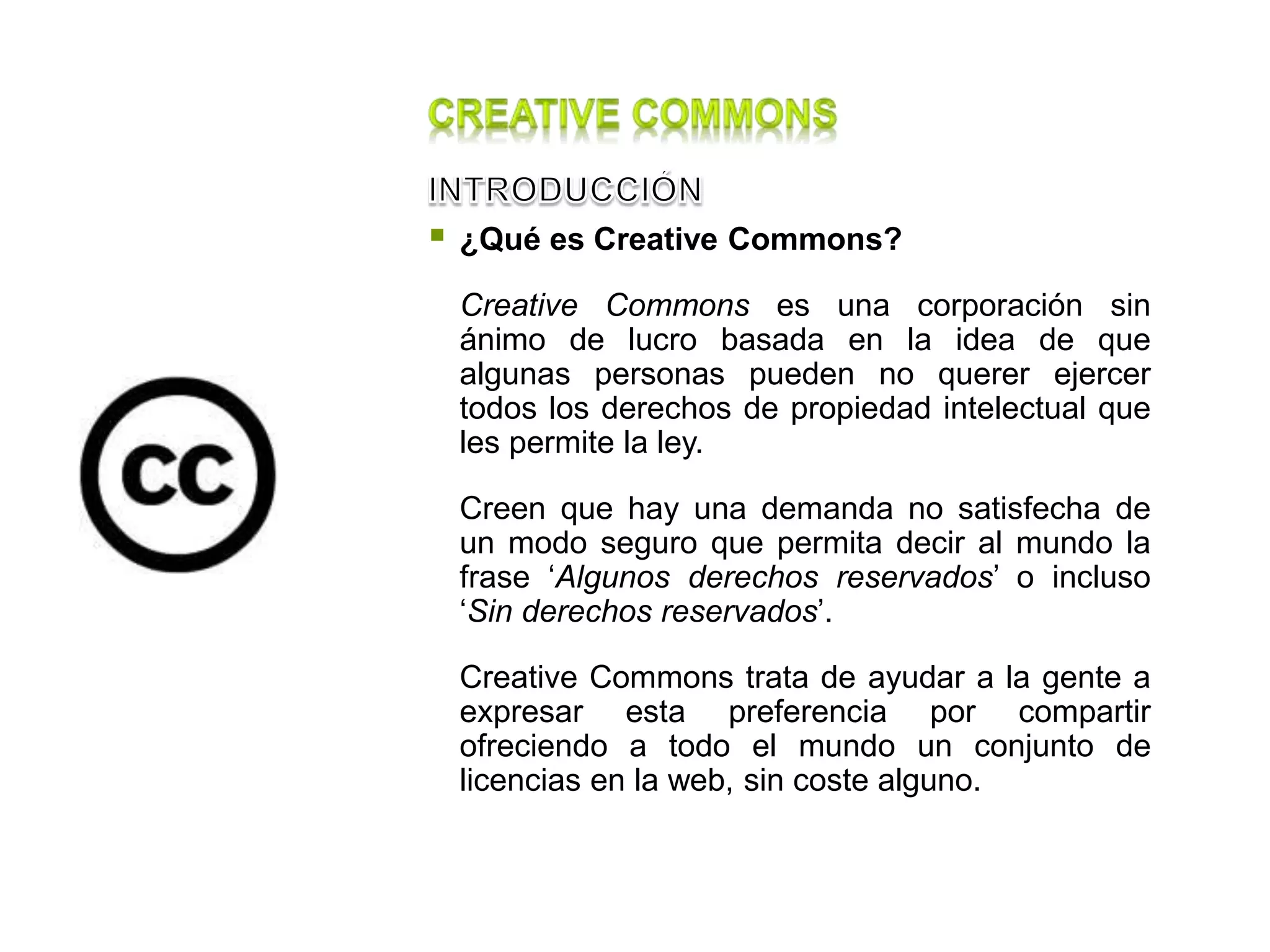  ¿Qué es Creative Commons?
Creative Commons es una corporación sin
ánimo de lucro basada en la idea de que
algunas personas pueden no querer ejercer
todos los derechos de propiedad intelectual que
les permite la ley.
Creen que hay una demanda no satisfecha de
un modo seguro que permita decir al mundo la
frase ‘Algunos derechos reservados’ o incluso
‘Sin derechos reservados’.
Creative Commons trata de ayudar a la gente a
expresar esta preferencia por compartir
ofreciendo a todo el mundo un conjunto de
licencias en la web, sin coste alguno.
 