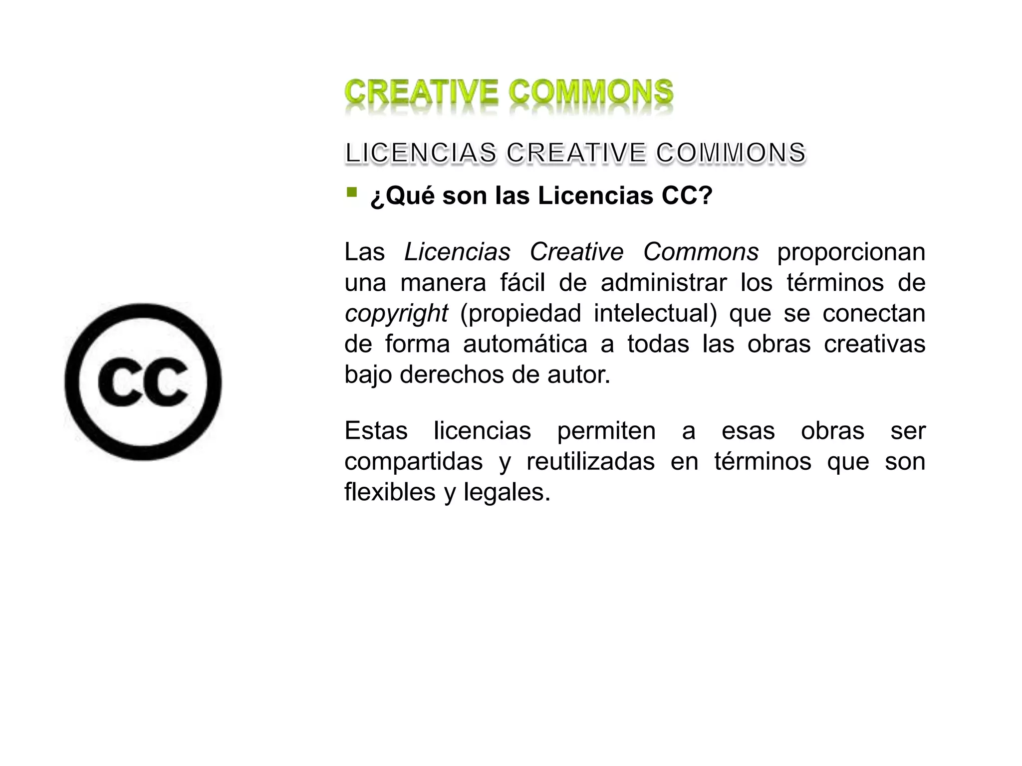  ¿Qué son las Licencias CC?
Las Licencias Creative Commons proporcionan
una manera fácil de administrar los términos de
copyright (propiedad intelectual) que se conectan
de forma automática a todas las obras creativas
bajo derechos de autor.
Estas licencias permiten a esas obras ser
compartidas y reutilizadas en términos que son
flexibles y legales.
 