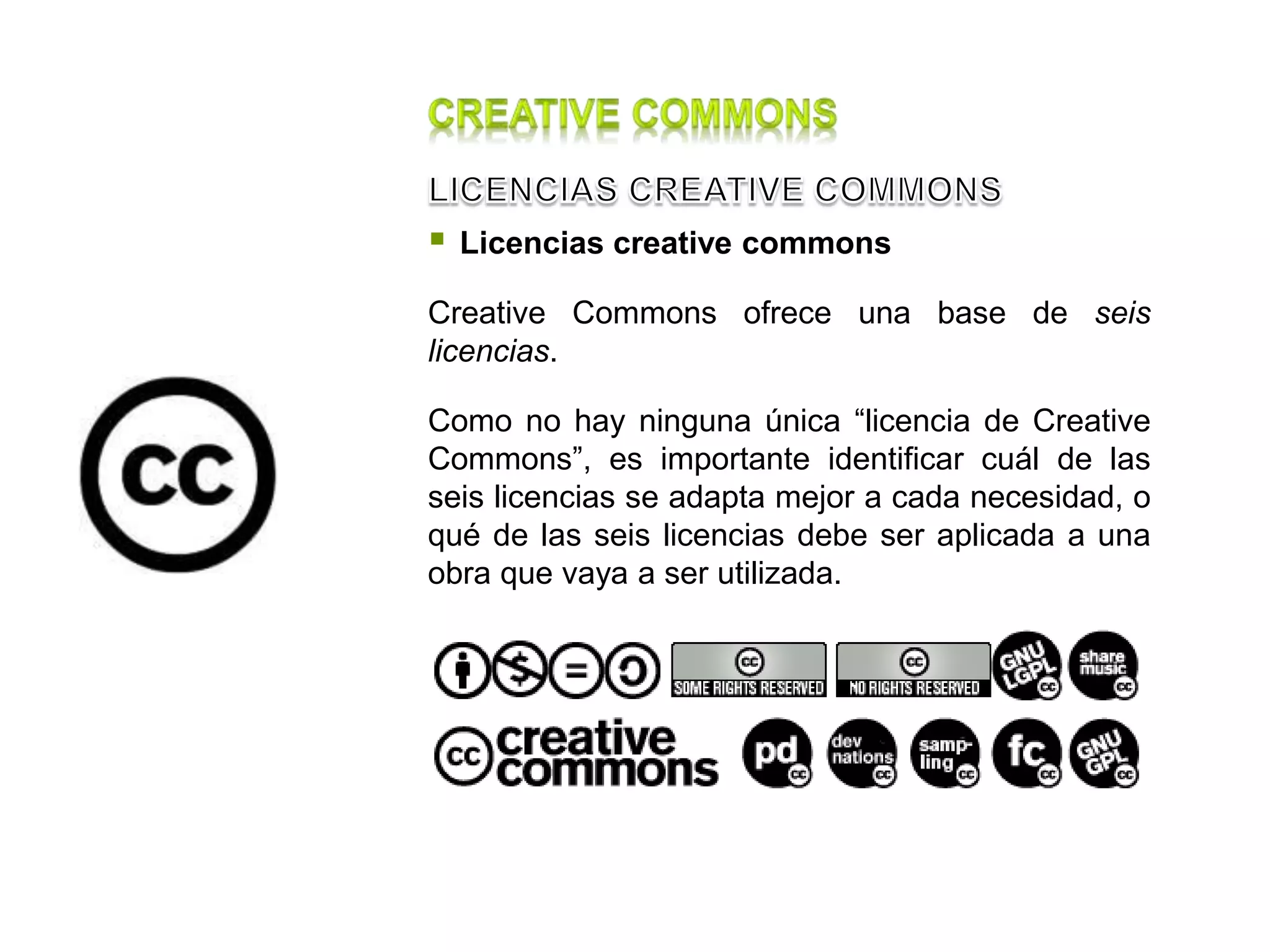  Licencias creative commons
Creative Commons ofrece una base de seis
licencias.
Como no hay ninguna única “licencia de Creative
Commons”, es importante identificar cuál de las
seis licencias se adapta mejor a cada necesidad, o
qué de las seis licencias debe ser aplicada a una
obra que vaya a ser utilizada.
 