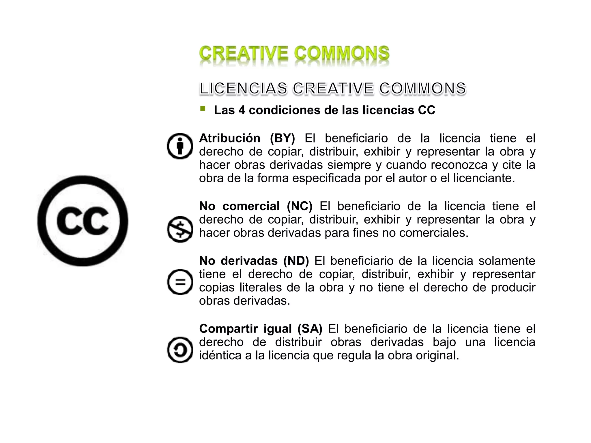  Las 4 condiciones de las licencias CC
Atribución (BY) El beneficiario de la licencia tiene el
derecho de copiar, distribuir, exhibir y representar la obra y
hacer obras derivadas siempre y cuando reconozca y cite la
obra de la forma especificada por el autor o el licenciante.
No comercial (NC) El beneficiario de la licencia tiene el
derecho de copiar, distribuir, exhibir y representar la obra y
hacer obras derivadas para fines no comerciales.
No derivadas (ND) El beneficiario de la licencia solamente
tiene el derecho de copiar, distribuir, exhibir y representar
copias literales de la obra y no tiene el derecho de producir
obras derivadas.
Compartir igual (SA) El beneficiario de la licencia tiene el
derecho de distribuir obras derivadas bajo una licencia
idéntica a la licencia que regula la obra original.
 