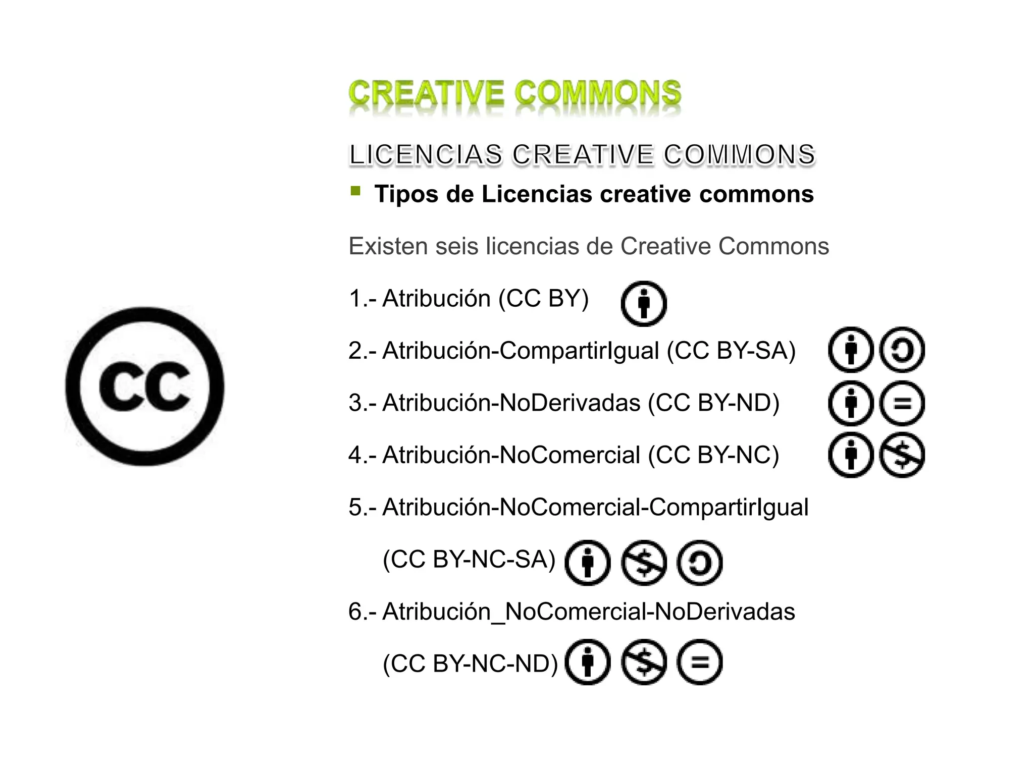  Tipos de Licencias creative commons
Existen seis licencias de Creative Commons
1.- Atribución (CC BY)
2.- Atribución-CompartirIgual (CC BY-SA)
3.- Atribución-NoDerivadas (CC BY-ND)
4.- Atribución-NoComercial (CC BY-NC)
5.- Atribución-NoComercial-CompartirIgual
(CC BY-NC-SA)
6.- Atribución_NoComercial-NoDerivadas
(CC BY-NC-ND)
 
