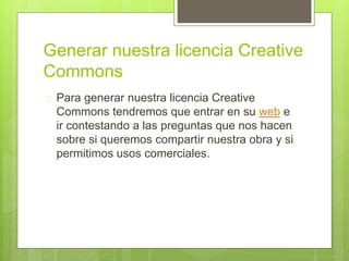 Generar nuestra licencia Creative 
Commons 
 Para generar nuestra licencia Creative 
Commons tendremos que entrar en su web e 
ir contestando a las preguntas que nos hacen 
sobre si queremos compartir nuestra obra y si 
permitimos usos comerciales. 
 