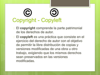 Copyright - Copyleft 
 El copyright comprende la parte patrimonial 
de los derechos de autor. 
 El copyleft es una práctica que consiste en el 
ejercicio del derecho de autor con el objetivo 
de permitir la libre distribución de copias y 
versiones modificadas de una obra u otro 
trabajo, exigiendo que los mismos derechos 
sean preservados en las versiones 
modificadas. 
 