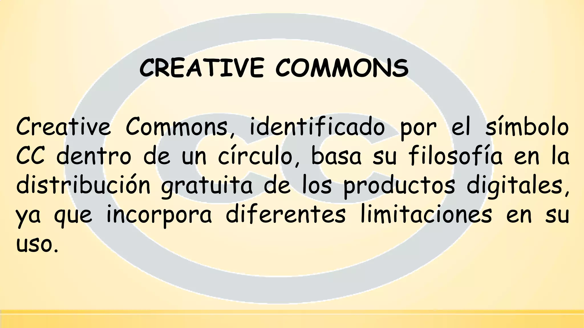 CREATIVE COMMONS 
CreativeCommons,identificadoporelsímboloCCdentrodeuncírculo,basasufilosofíaenladistribucióngratuitadelosproductosdigitales, yaqueincorporadiferenteslimitacionesensuuso.  