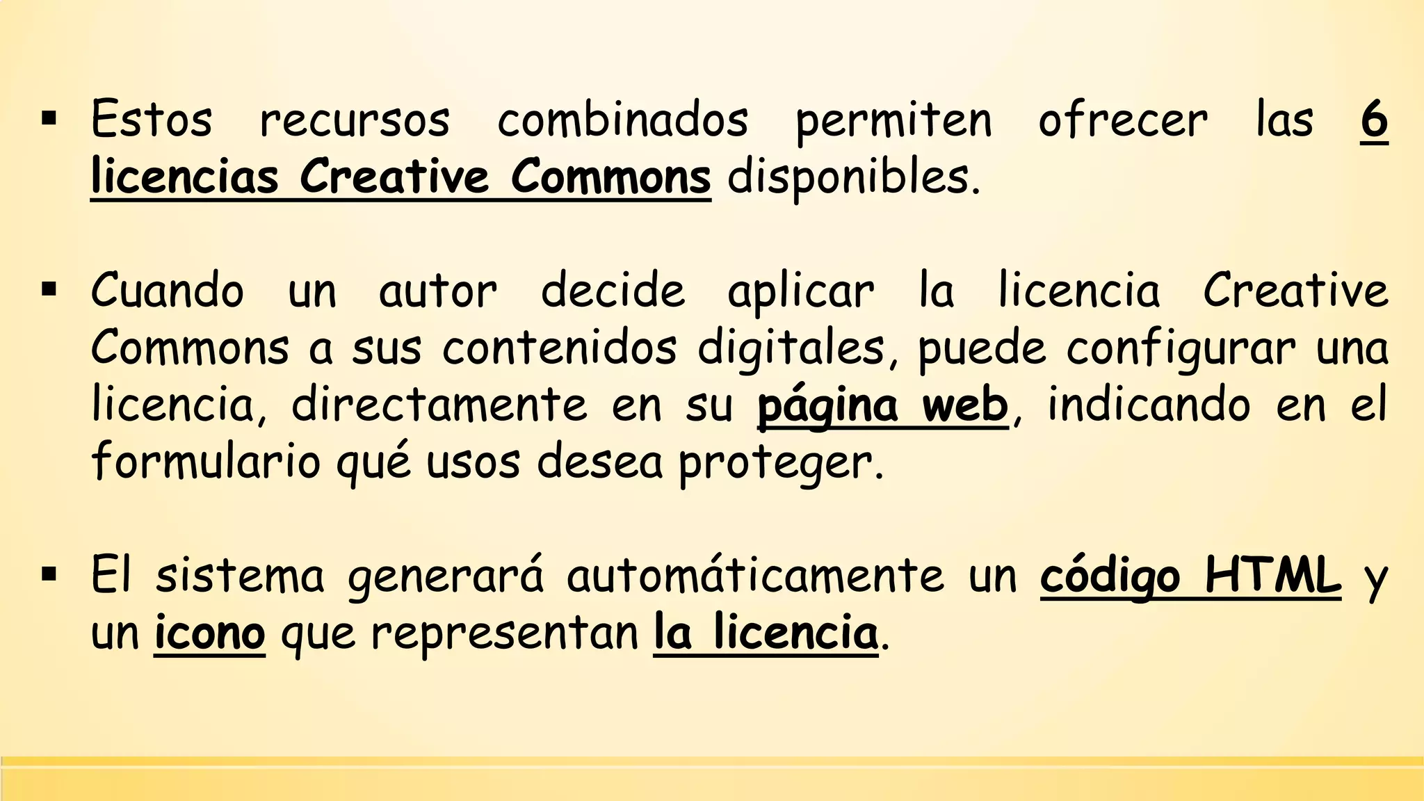 Estosrecursoscombinadospermitenofrecerlas6licenciasCreativeCommonsdisponibles. 
CuandounautordecideaplicarlalicenciaCreativeCommonsasuscontenidosdigitales,puedeconfigurarunalicencia,directamenteensupáginaweb,indicandoenelformularioquéusosdeseaproteger. 
ElsistemageneraráautomáticamenteuncódigoHTMLyuniconoquerepresentanlalicencia.  