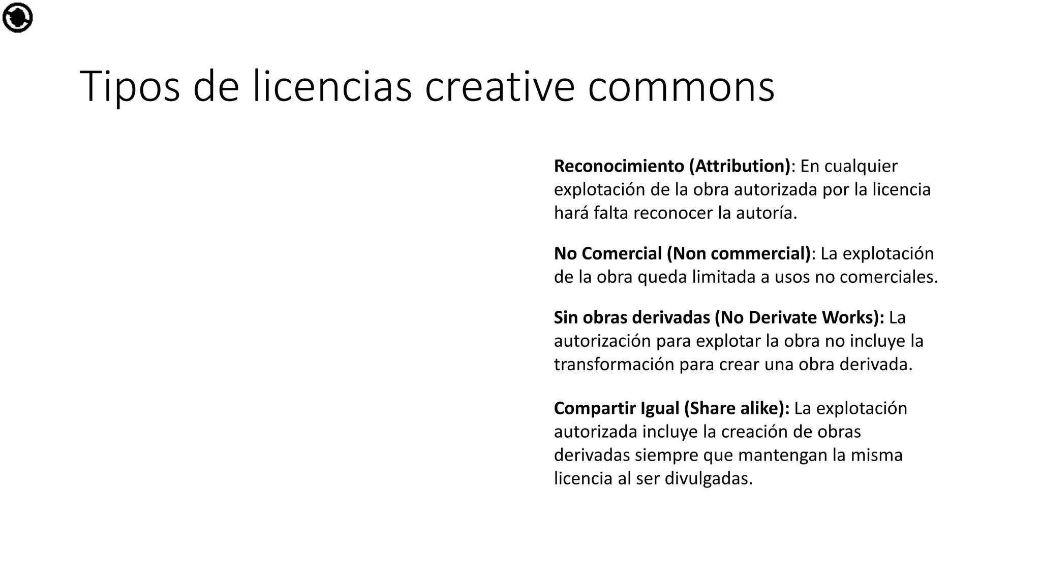 Tipos de licencias creative commons
Reconocimiento (Attribution): En cualquier
explotación de la obra autorizada por la licencia
hará falta reconocer la autoría.
No Comercial (Non commercial): La explotación
de la obra queda limitada a usos no comerciales.
Sin obras derivadas (No Derivate Works): La
autorización para explotar la obra no incluye la
transformación para crear una obra derivada.
Compartir Igual (Share alike): La explotación
autorizada incluye la creación de obras
derivadas siempre que mantengan la misma
licencia al ser divulgadas.
 